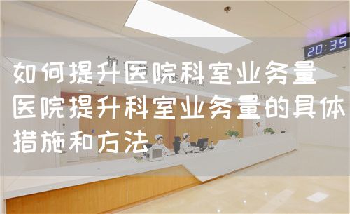 如何提升醫(yī)院科室業(yè)務(wù)量（醫(yī)院提升科室業(yè)務(wù)量的具體措施和方法）(圖1)