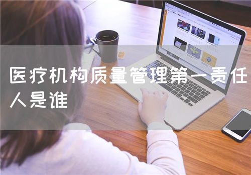 醫(yī)療機(jī)構(gòu)質(zhì)量管理第一責(zé)任人是誰(shuí)(圖1)
