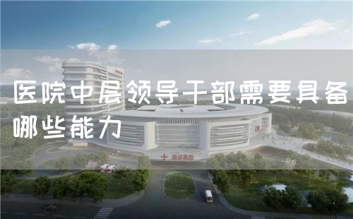 醫(yī)院中層領(lǐng)導(dǎo)干部需要具備哪些能力(圖1) 醫(yī)院中層領(lǐng)導(dǎo)干部需要具備哪些能力(圖1)