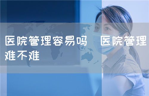 醫(yī)院管理容易嗎(醫(yī)院管理難不難)(圖1) 醫(yī)院管理容易嗎(醫(yī)院管理難不難)(圖1)