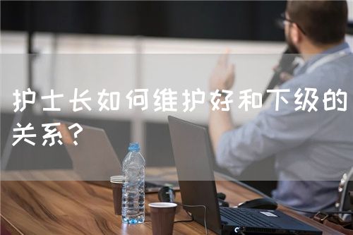 護(hù)士長(zhǎng)如何維護(hù)好和下級(jí)的關(guān)系？(圖1)