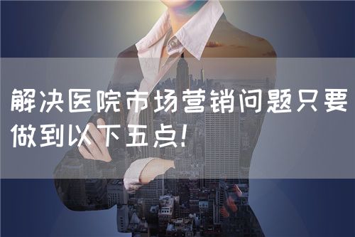 解決醫(yī)院市場營銷問題只要做到以下五點！(圖1)