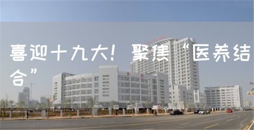 喜迎十九大！聚焦“醫(yī)養(yǎng)結(jié)合”(圖1)