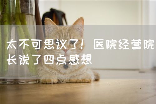 太不可思議了！醫(yī)院經(jīng)營(yíng)院長(zhǎng)說(shuō)了四點(diǎn)感想(圖1)