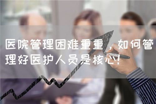 醫(yī)院管理困難重重，如何管理好醫(yī)護人員是核心！(圖1)