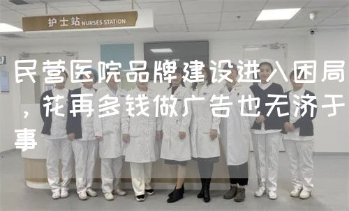 民營醫(yī)院品牌建設進入困局，花再多錢做廣告也無濟于事(圖1)