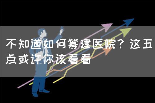 不知道如何籌建醫(yī)院？這五點(diǎn)或許你該看看(圖1)