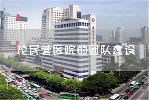 論民營醫(yī)院的團隊建設(shè)(圖1) 論民營醫(yī)院的團隊建設(shè)(圖1)