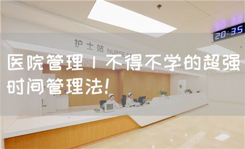 醫(yī)院管理丨不得不學(xué)的超強(qiáng)時(shí)間管理法！(圖1)