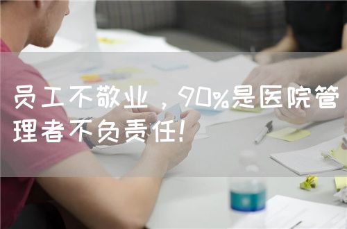 員工不敬業(yè)，90%是醫(yī)院管理者不負(fù)責(zé)任！(圖1)