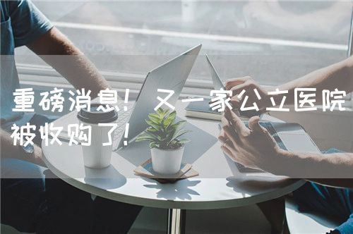 重磅消息！又一家公立醫(yī)院被收購(gòu)了！(圖1)