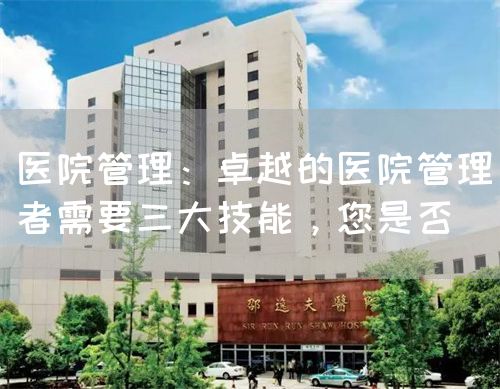 醫(yī)院管理：卓越的醫(yī)院管理者需要三大技能，您是否(圖1)