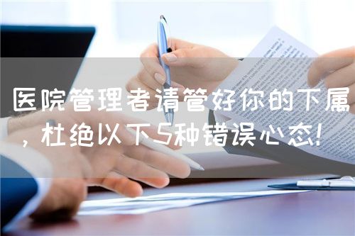 醫(yī)院管理者請管好你的下屬，杜絕以下5種錯誤心態(tài)！(圖1)