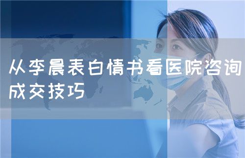 從李晨表白情書看醫(yī)院咨詢成交技巧(圖1)