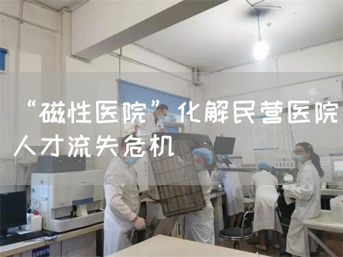 “磁性醫(yī)院”化解民營醫(yī)院人才流失危機(圖1)