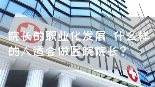 院長的職業(yè)化發(fā)展 什么樣的人適合做醫(yī)院院長？(圖1)