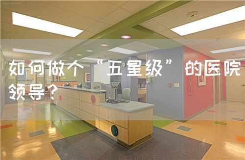 如何做個(gè)“五星級(jí)”的醫(yī)院領(lǐng)導(dǎo)？(圖1)