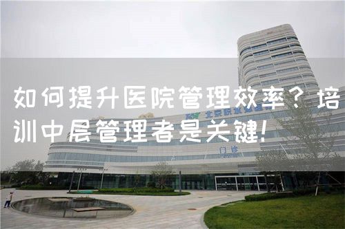 如何提升醫(yī)院管理效率？培訓(xùn)中層管理者是關(guān)鍵！(圖1)