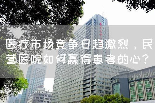 醫(yī)療市場競爭日趨激烈，民營醫(yī)院如何贏得患者的心？(圖1)