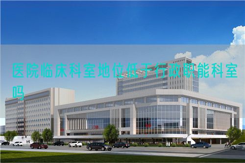 醫(yī)院臨床科室地位低于行政職能科室嗎(圖1)