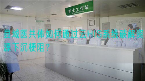 縣域醫(yī)共體如何通過(guò)云HIS系統(tǒng)破解資源下沉梗阻？(圖1)